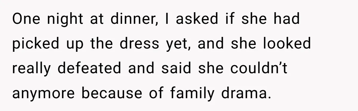One night at dinner, I asked if she had picked up the dress yet, and she looked really defeated and said she couldn’t anymore because of family drama.