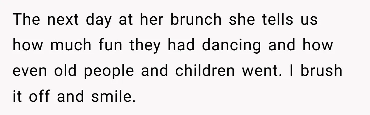 The next day at her brunch she tells us how much fun they had dancing and how even old people and children went. I brush it off and smile.
