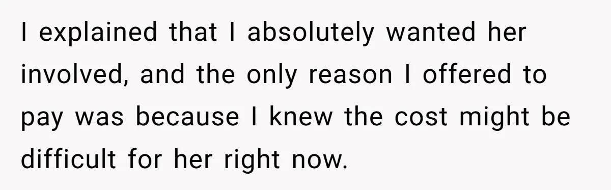 I explained that I absolutely wanted her involved, and the only reason I offered to pay was because I knew the cost might be difficult for her right now.