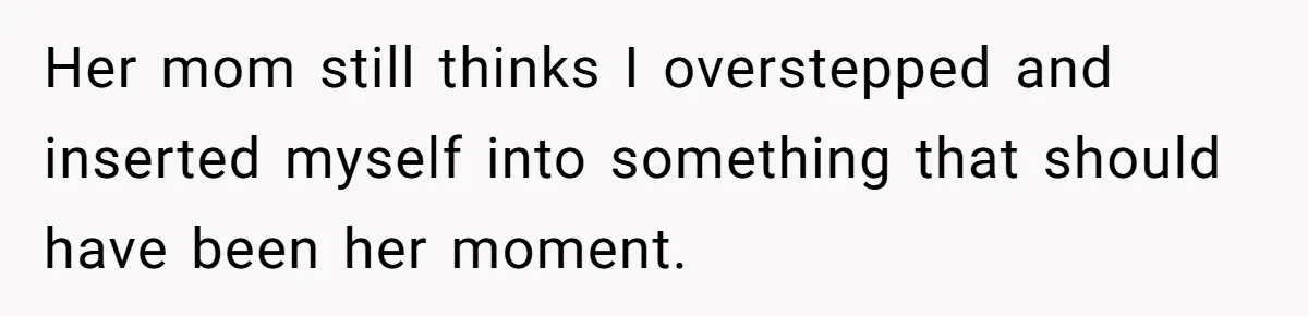 Her mom still thinks I overstepped and inserted myself into something that should have been her moment.