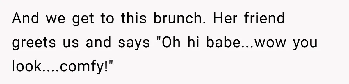 And we get to this brunch. Her friend greets us and says "Oh hi babe...wow you look....comfy!"