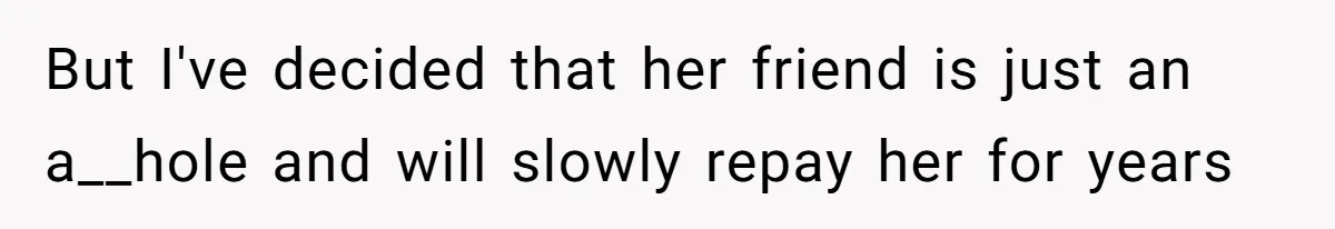 But I've decided that her friend is just an a__hole and will slowly repay her for years