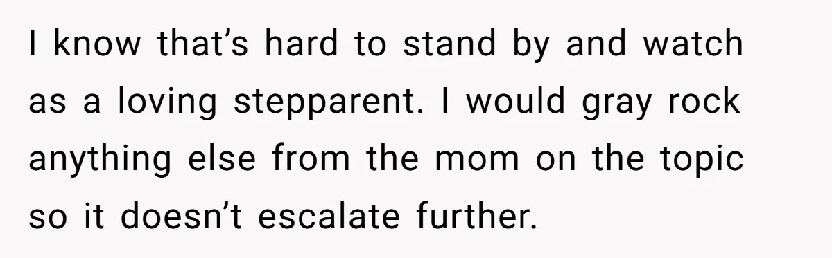 I know that’s hard to stand by and watch as a loving stepparent. I would gray rock anything else from the mom on the topic so it doesn’t escalate further.