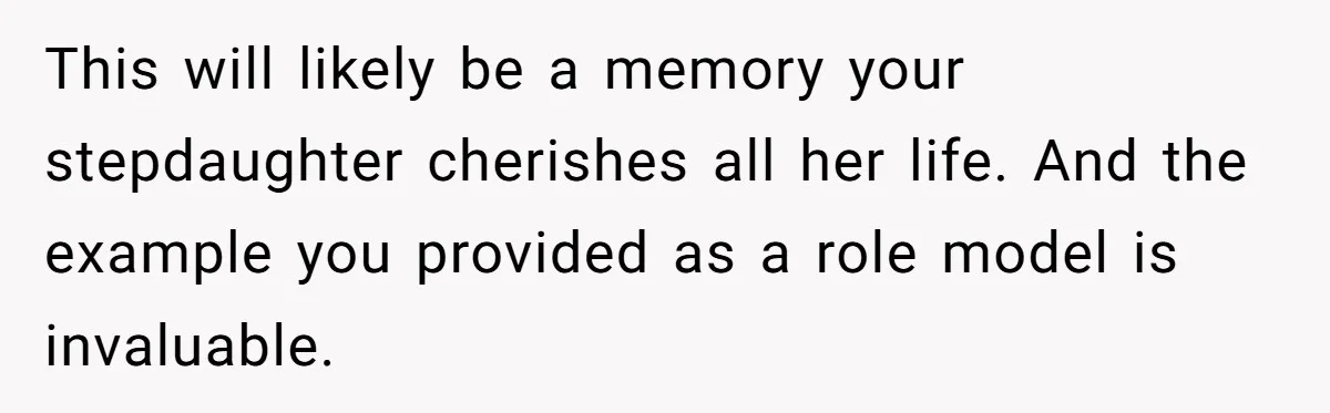 This will likely be a memory your stepdaughter cherishes all her life. And the example you provided as a role model is invaluable.