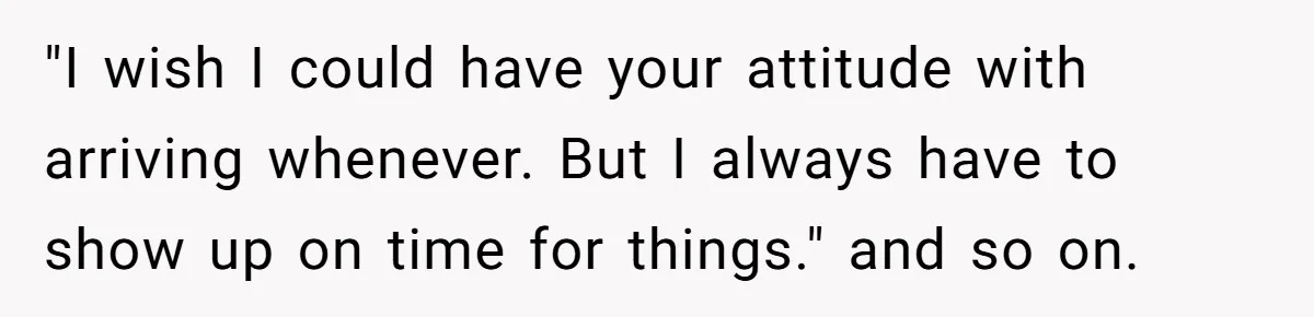 "I wish I could have your attitude with arriving whenever. But I always have to show up on time for things." and so on.