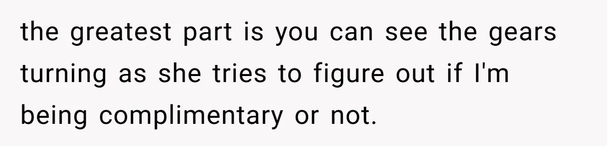 the greatest part is you can see the gears turning as she tries to figure out if I'm being complimentary or not.
