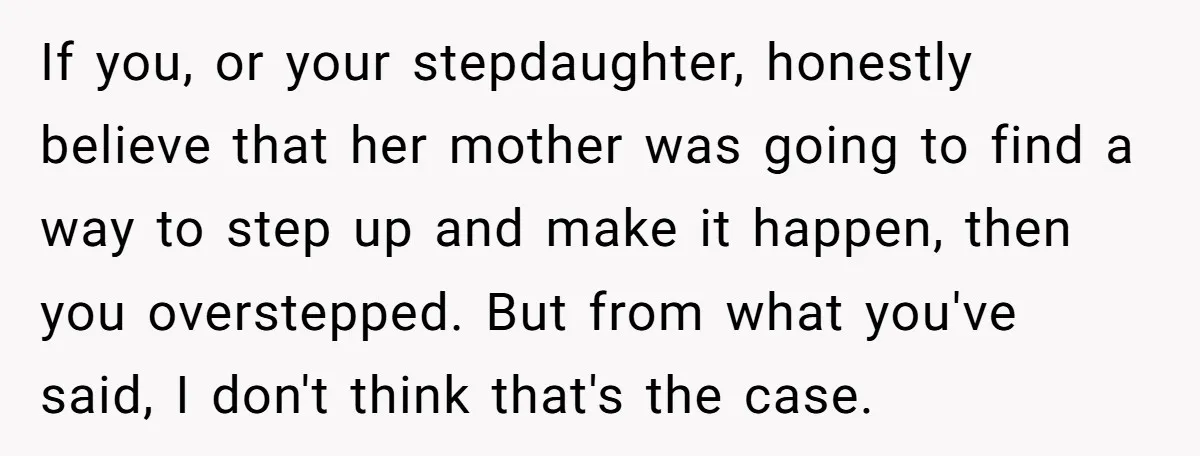 If you, or your stepdaughter, honestly believe that her mother was going to find a way to step up and make it happen, then you overstepped. But from what you've...