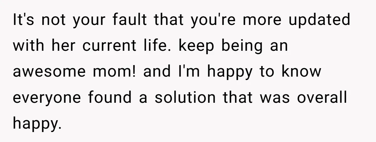 It's not your fault that you're more updated with her current life. keep being an awesome mom! and I'm happy to know everyone found a solution that was overall happy.