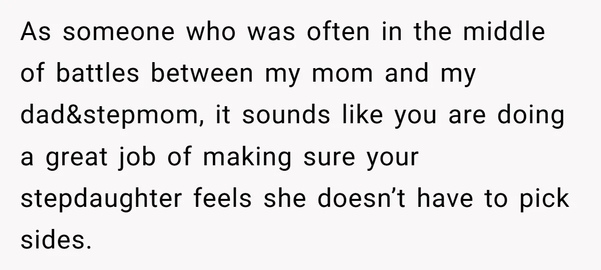As someone who was often in the middle of battles between my mom and my dad&stepmom, it sounds like you are doing a great job of making sure your stepdaughter...