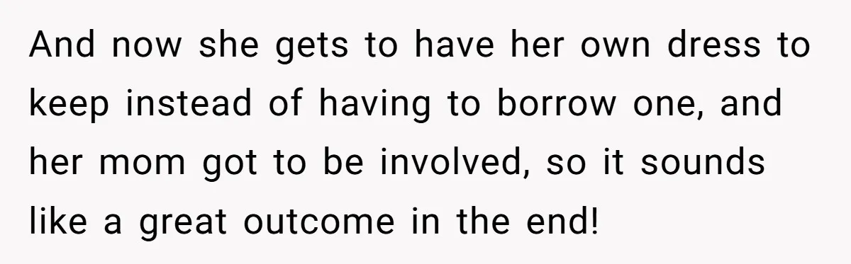 And now she gets to have her own dress to keep instead of having to borrow one, and her mom got to be involved, so it sounds like a great...