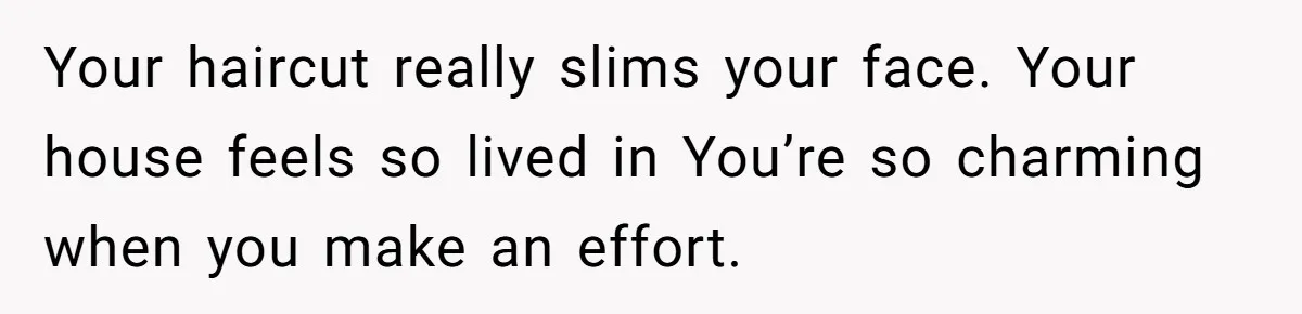 Your haircut really slims your face. Your house feels so lived in You’re so charming when you make an effort.