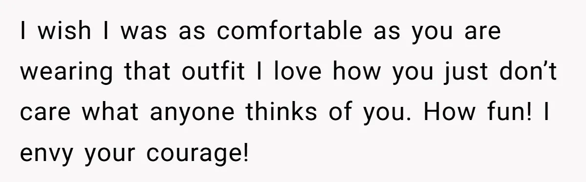 I wish I was as comfortable as you are wearing that outfit I love how you just don’t care what anyone thinks of you. How fun! I envy your courage!