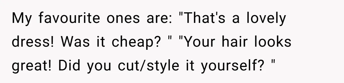My favourite ones are: "That's a lovely dress! Was it cheap? " "Your hair looks great! Did you cut/style it yourself? "
