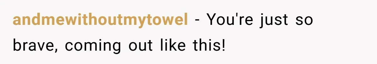 andmewithoutmytowel − You're just so brave, coming out like this!