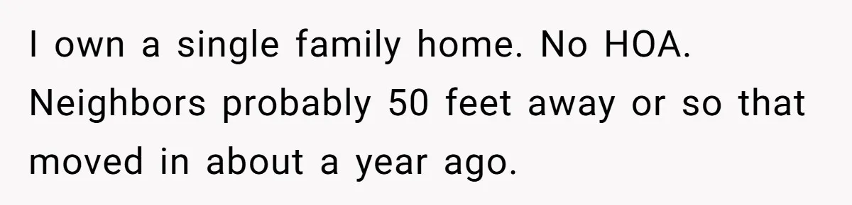 I own a single family home. No HOA. Neighbors probably 50 feet away or so that moved in about a year ago.