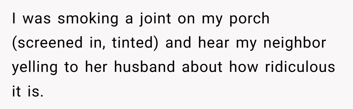 I was smoking a joint on my porch (screened in, tinted) and hear my neighbor yelling to her husband about how ridiculous it is.
