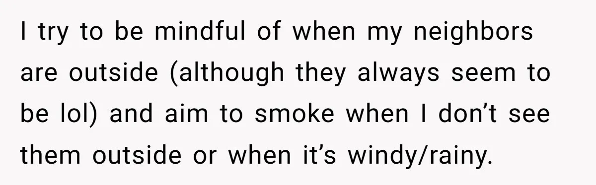 I try to be mindful of when my neighbors are outside (although they always seem to be lol) and aim to smoke when I don’t see them outside or when...