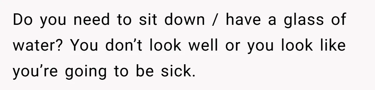 Do you need to sit down / have a glass of water? You don’t look well or you look like you’re going to be sick.