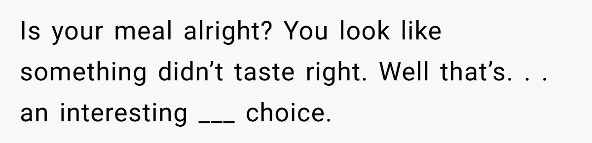 Is your meal alright? You look like something didn’t taste right. Well that’s. . . an interesting ___ choice.