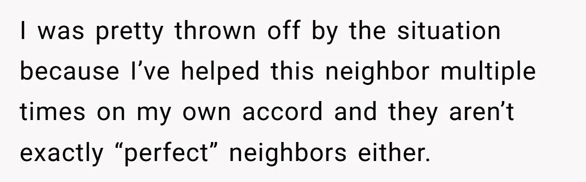 I was pretty thrown off by the situation because I’ve helped this neighbor multiple times on my own accord and they aren’t exactly “perfect” neighbors either.