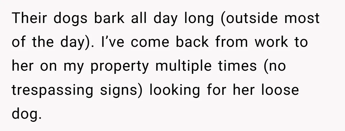 Their dogs bark all day long (outside most of the day). I’ve come back from work to her on my property multiple times (no trespassing signs) looking for her loose...