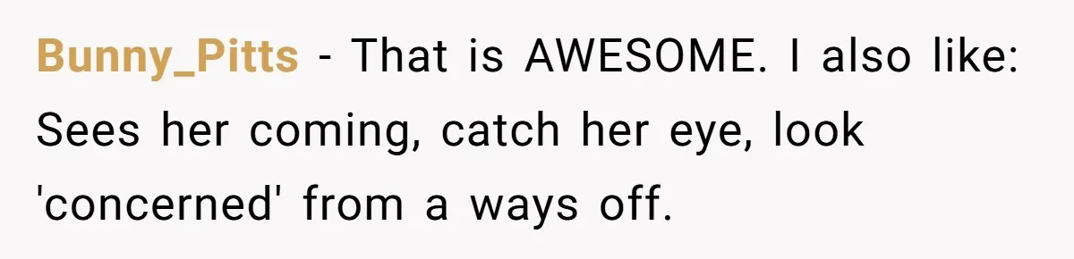 Bunny_Pitts − That is AWESOME. I also like: Sees her coming, catch her eye, look 'concerned' from a ways off.