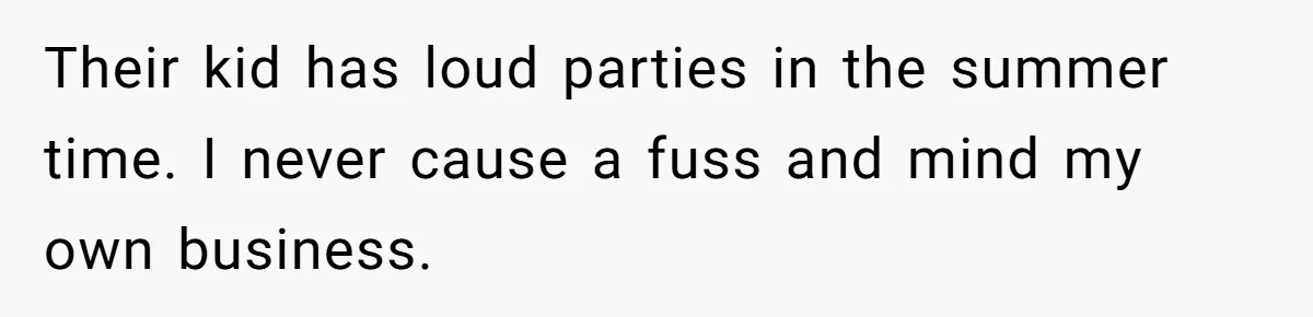 Their kid has loud parties in the summer time. I never cause a fuss and mind my own business.