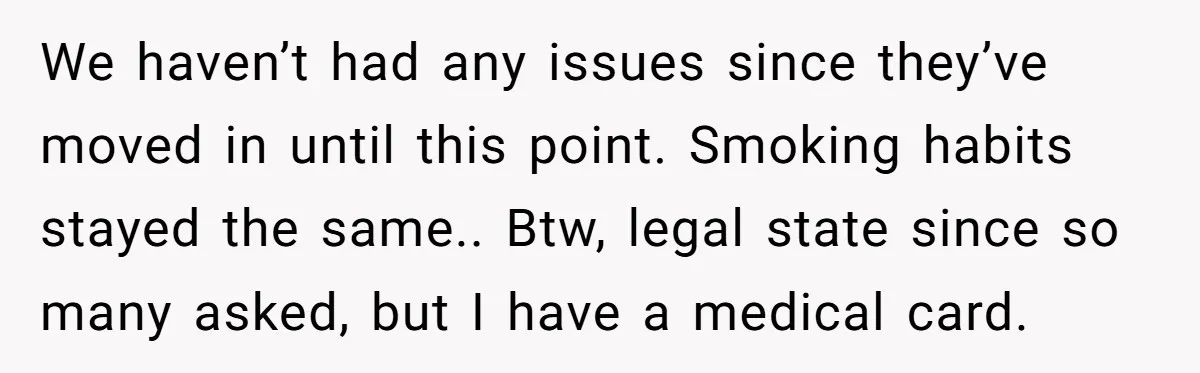 We haven’t had any issues since they’ve moved in until this point. Smoking habits stayed the same.. Btw, legal state since so many asked, but I have a medical card.
