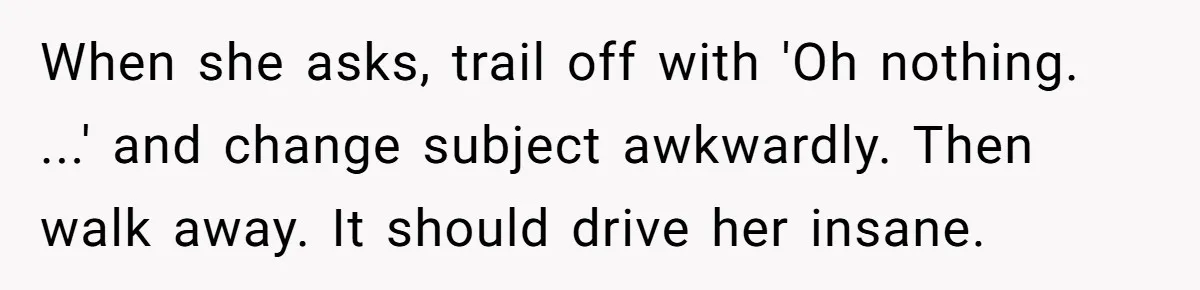 When she asks, trail off with 'Oh nothing. ...' and change subject awkwardly. Then walk away. It should drive her insane.