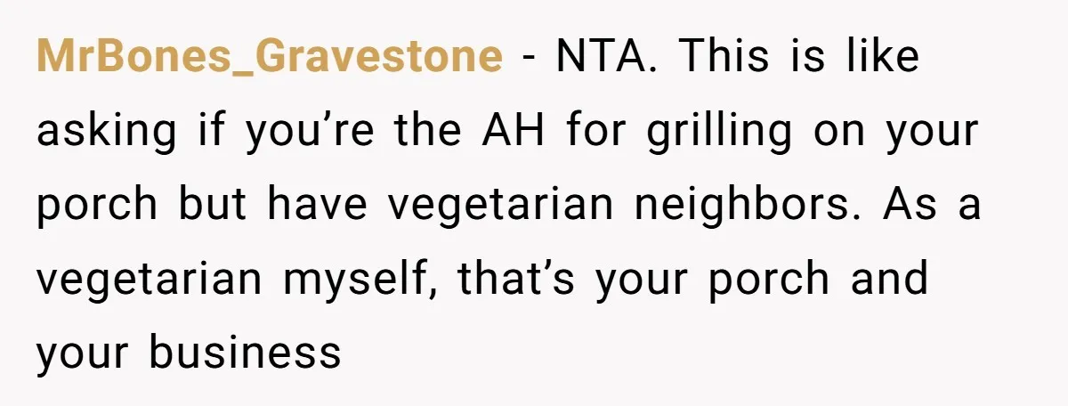 MrBones_Gravestone − NTA. This is like asking if you’re the AH for grilling on your porch but have vegetarian neighbors. As a vegetarian myself, that’s your porch and your business
