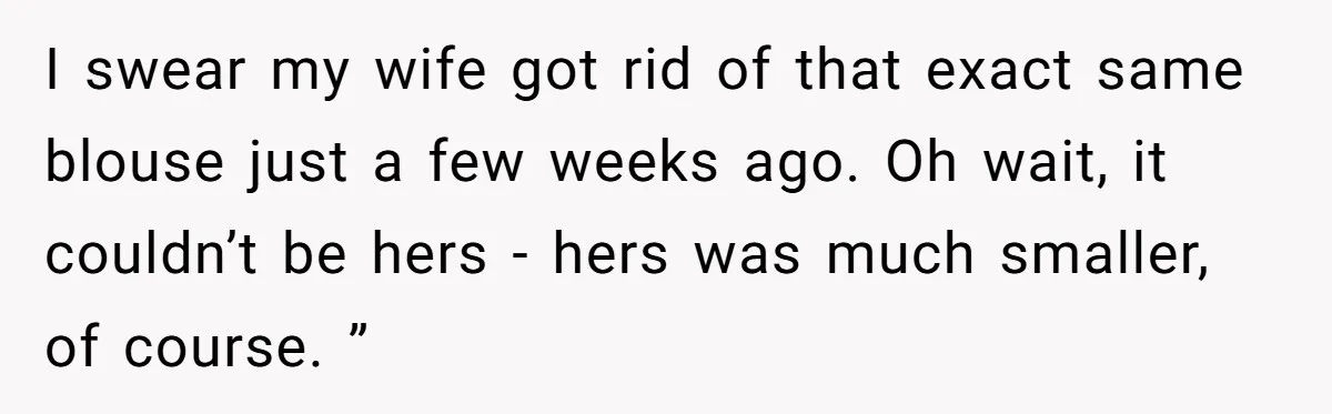 I swear my wife got rid of that exact same blouse just a few weeks ago. Oh wait, it couldn’t be hers - hers was much smaller, of course. ”