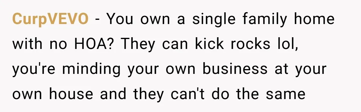 CurpVEVO − You own a single family home with no HOA? They can kick rocks lol, you're minding your own business at your own house and they can't do the...