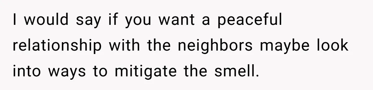 I would say if you want a peaceful relationship with the neighbors maybe look into ways to mitigate the smell.
