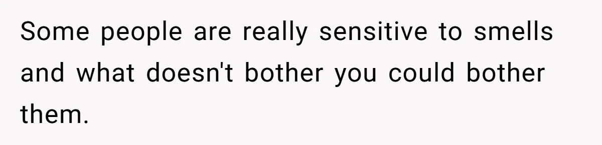 Some people are really sensitive to smells and what doesn't bother you could bother them.