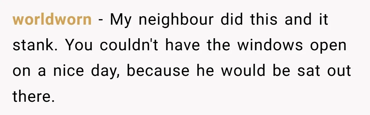 worldworn − My neighbour did this and it stank. You couldn't have the windows open on a nice day, because he would be sat out there.