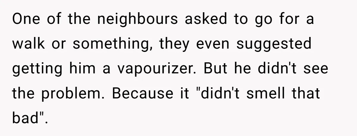 One of the neighbours asked to go for a walk or something, they even suggested getting him a vapourizer. But he didn't see the problem. Because it "didn't smell that...