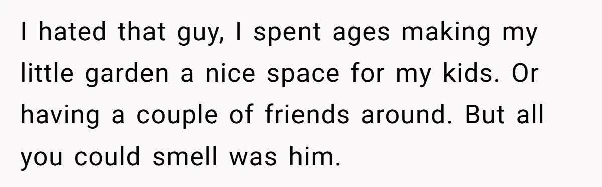 I hated that guy, I spent ages making my little garden a nice space for my kids. Or having a couple of friends around. But all you could smell was...