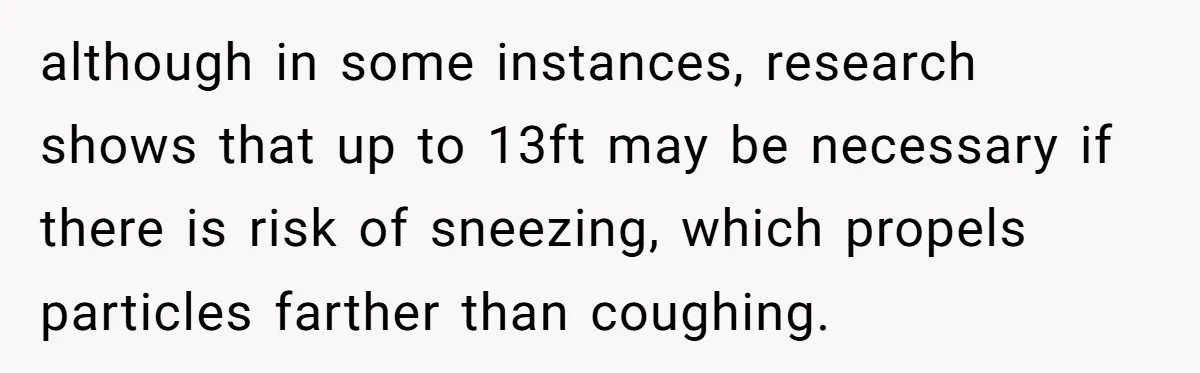 although in some instances, research shows that up to 13ft may be necessary if there is risk of sneezing, which propels particles farther than coughing.