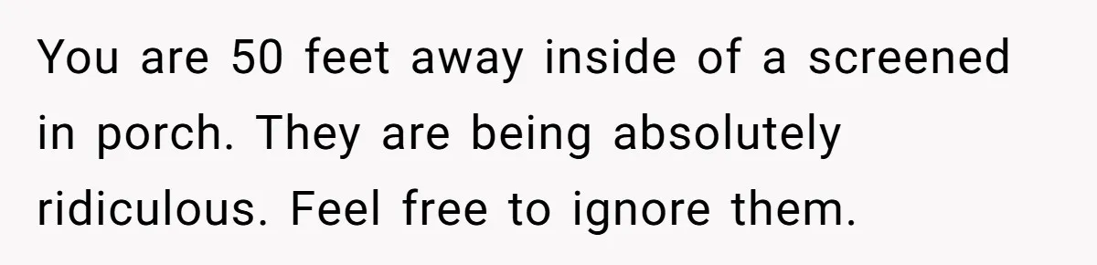 You are 50 feet away inside of a screened in porch. They are being absolutely ridiculous. Feel free to ignore them.