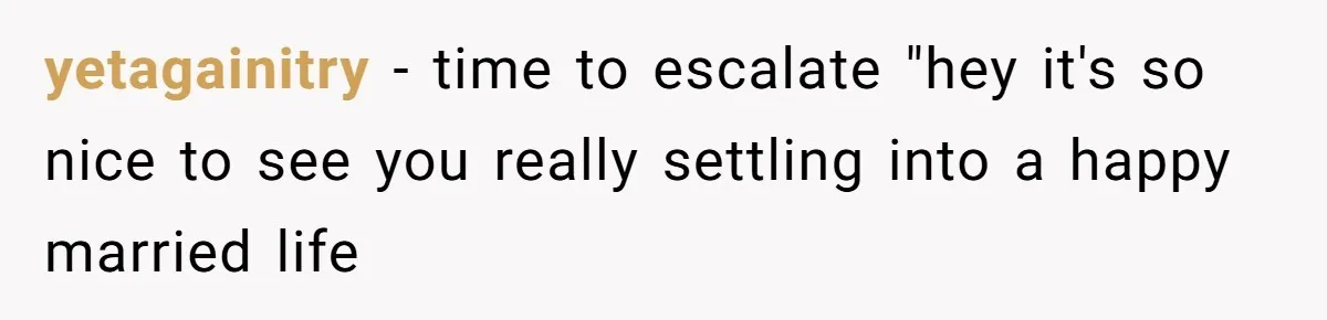 yetagainitry − time to escalate "hey it's so nice to see you really settling into a happy married life