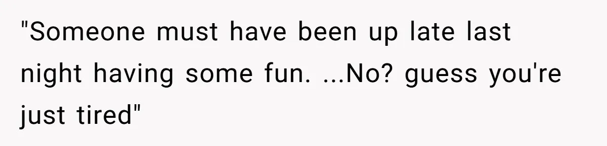 "Someone must have been up late last night having some fun. ...No? guess you're just tired"