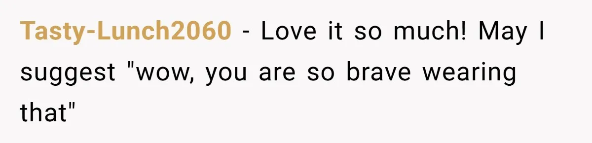 Tasty-Lunch2060 − Love it so much! May I suggest "wow, you are so brave wearing that"