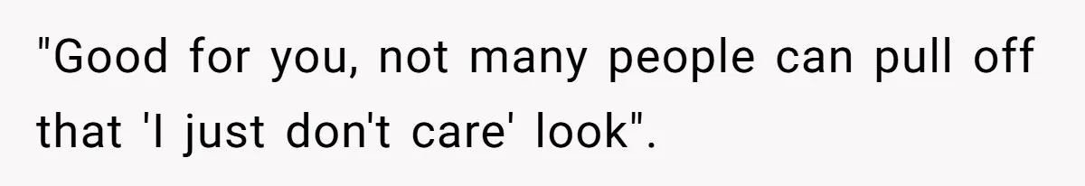 "Good for you, not many people can pull off that 'I just don't care' look".