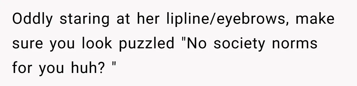 Oddly staring at her lipline/eyebrows, make sure you look puzzled "No society norms for you huh? "