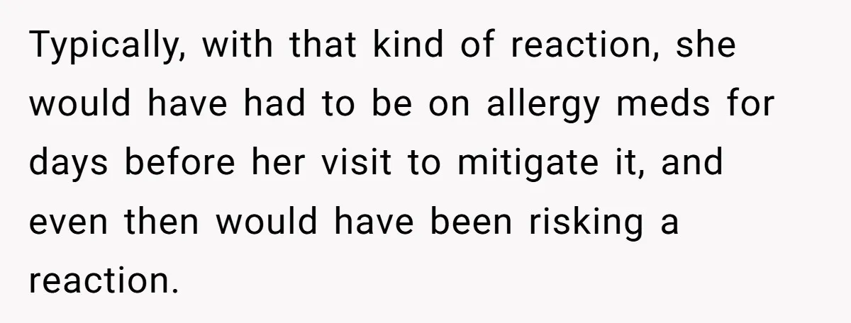 Woman Gets A Cat After Her Roommate Moves Out, But Her Friend Thinks She’s Being Inconsiderate, Who’s Right? Typically, with that kind of reaction, she would have had to be on allergy meds for days before her visit to mitigate it, and even then would have been risking...