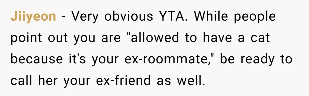 Woman Gets A Cat After Her Roommate Moves Out, But Her Friend Thinks She’s Being Inconsiderate, Who’s Right? Jiiyeon − Very obvious YTA. While people point out you are "allowed to have a cat because it's your ex-roommate," be ready to call her your ex-friend as well.