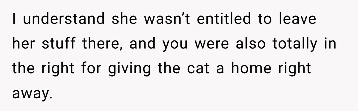 Woman Gets A Cat After Her Roommate Moves Out, But Her Friend Thinks She’s Being Inconsiderate, Who’s Right? I understand she wasn’t entitled to leave her stuff there, and you were also totally in the right for giving the cat a home right away.