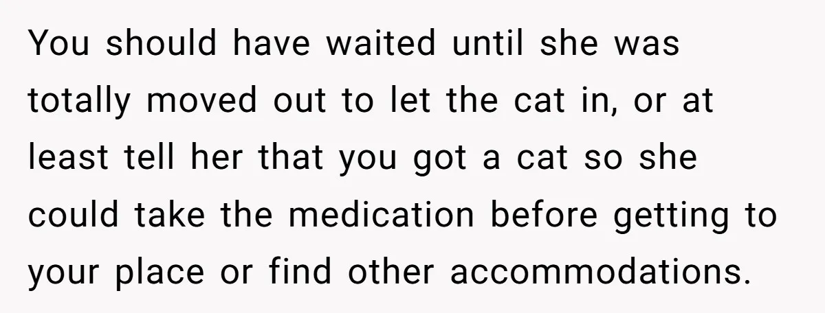 Woman Gets A Cat After Her Roommate Moves Out, But Her Friend Thinks She’s Being Inconsiderate, Who’s Right? You should have waited until she was totally moved out to let the cat in, or at least tell her that you got a cat so she could take the...