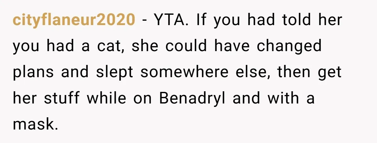 Woman Gets A Cat After Her Roommate Moves Out, But Her Friend Thinks She’s Being Inconsiderate, Who’s Right? cityflaneur2020 − YTA. If you had told her you had a cat, she could have changed plans and slept somewhere else, then get her stuff while on Benadryl and with...