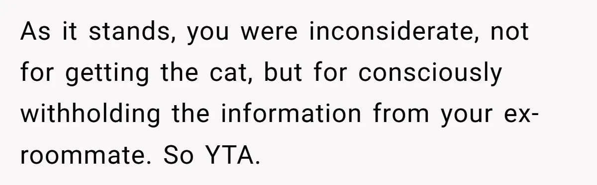 Woman Gets A Cat After Her Roommate Moves Out, But Her Friend Thinks She’s Being Inconsiderate, Who’s Right? As it stands, you were inconsiderate, not for getting the cat, but for consciously withholding the information from your ex-roommate. So YTA.